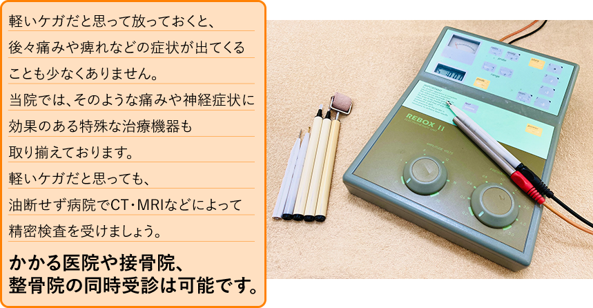 軽いケガだと思って放っておくと、後々痛みや痺れなどの症状が出てくることも少なくありません。油断せず病院でCT･MRIなどによって精密検査を受けましょう。医院と接骨院・整骨院の同時受診は可能ですので、お気軽にご相談下さい。